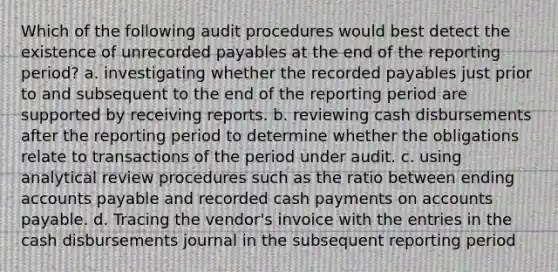 Which of the following audit procedures would best detect the existence of unrecorded payables at the end of the reporting period? a. investigating whether the recorded payables just prior to and subsequent to the end of the reporting period are supported by receiving reports. b. reviewing cash disbursements after the reporting period to determine whether the obligations relate to transactions of the period under audit. c. using analytical review procedures such as the ratio between ending accounts payable and recorded cash payments on accounts payable. d. Tracing the vendor's invoice with the entries in the cash disbursements journal in the subsequent reporting period