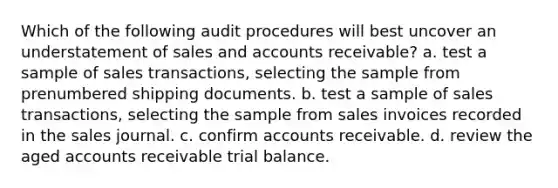 Which of the following audit procedures will best uncover an understatement of sales and accounts receivable? a. test a sample of sales transactions, selecting the sample from prenumbered shipping documents. b. test a sample of sales transactions, selecting the sample from sales invoices recorded in the sales journal. c. confirm accounts receivable. d. review the aged accounts receivable trial balance.