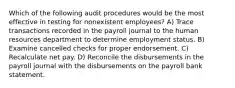 Which of the following audit procedures would be the most effective in testing for nonexistent employees? A) Trace transactions recorded in the payroll journal to the human resources department to determine employment status. B) Examine cancelled checks for proper endorsement. C) Recalculate net pay. D) Reconcile the disbursements in the payroll journal with the disbursements on the payroll bank statement.