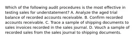 Which of the following audit procedures is the most effective in testing sales for understatement? A. Analyze the aged trial balance of recorded accounts receivable. B. Confirm recorded accounts receivable. C. Trace a sample of shipping documents to sales invoices recorded in the sales journal. D. Vouch a sample of recorded sales from the sales journal to shipping documents.