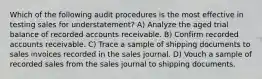 Which of the following audit procedures is the most effective in testing sales for understatement? A) Analyze the aged trial balance of recorded accounts receivable. B) Confirm recorded accounts receivable. C) Trace a sample of shipping documents to sales invoices recorded in the sales journal. D) Vouch a sample of recorded sales from the sales journal to shipping documents.