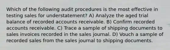 Which of the following audit procedures is the most effective in testing sales for understatement? A) Analyze the aged trial balance of recorded accounts receivable. B) Confirm recorded accounts receivable. C) Trace a sample of shipping documents to sales invoices recorded in the sales journal. D) Vouch a sample of recorded sales from the sales journal to shipping documents.