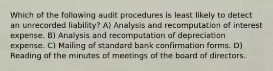 Which of the following audit procedures is least likely to detect an unrecorded liability? A) Analysis and recomputation of interest expense. B) Analysis and recomputation of depreciation expense. C) Mailing of standard bank confirmation forms. D) Reading of the minutes of meetings of the board of directors.