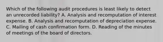 Which of the following audit procedures is least likely to detect an unrecorded liability? A. Analysis and recomputation of interest expense. B. Analysis and recomputation of depreciation expense. C. Mailing of cash confirmation form. D. Reading of the minutes of meetings of the board of directors.