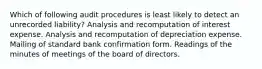 Which of following audit procedures is least likely to detect an unrecorded liability? Analysis and recomputation of interest expense. Analysis and recomputation of depreciation expense. Mailing of standard bank confirmation form. Readings of the minutes of meetings of the board of directors.