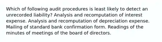 Which of following audit procedures is least likely to detect an unrecorded liability? Analysis and recomputation of interest expense. Analysis and recomputation of depreciation expense. Mailing of standard bank confirmation form. Readings of the minutes of meetings of the board of directors.