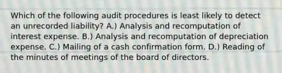 Which of the following audit procedures is least likely to detect an unrecorded liability? A.) Analysis and recomputation of interest expense. B.) Analysis and recomputation of depreciation expense. C.) Mailing of a cash confirmation form. D.) Reading of the minutes of meetings of the board of directors.