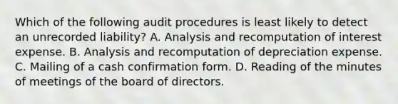 Which of the following audit procedures is least likely to detect an unrecorded liability? A. Analysis and recomputation of interest expense. B. Analysis and recomputation of depreciation expense. C. Mailing of a cash confirmation form. D. Reading of the minutes of meetings of the board of directors.