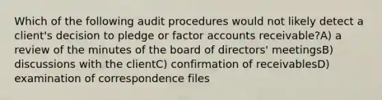 Which of the following audit procedures would not likely detect a client's decision to pledge or factor accounts receivable?A) a review of the minutes of the board of directors' meetingsB) discussions with the clientC) confirmation of receivablesD) examination of correspondence files