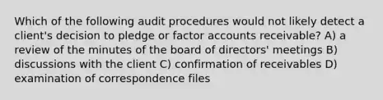 Which of the following audit procedures would not likely detect a client's decision to pledge or factor accounts receivable? A) a review of the minutes of the board of directors' meetings B) discussions with the client C) confirmation of receivables D) examination of correspondence files