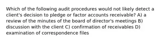 Which of the following audit procedures would not likely detect a client's decision to pledge or factor accounts receivable? A) a review of the minutes of the board of director's meetings B) discussion with the client C) confirmation of receivables D) examination of correspondence files