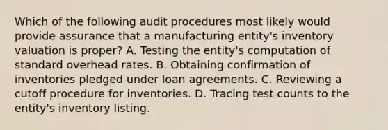 Which of the following audit procedures most likely would provide assurance that a manufacturing entity's inventory valuation is proper? A. Testing the entity's computation of standard overhead rates. B. Obtaining confirmation of inventories pledged under loan agreements. C. Reviewing a cutoff procedure for inventories. D. Tracing test counts to the entity's inventory listing.