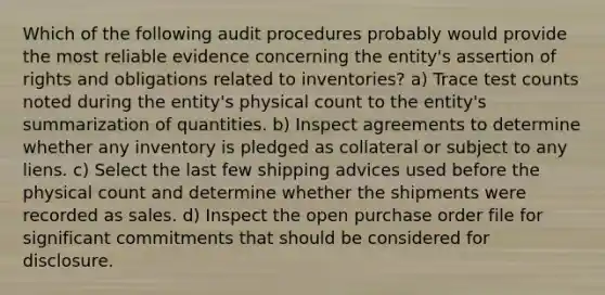 Which of the following audit procedures probably would provide the most reliable evidence concerning the entity's assertion of rights and obligations related to inventories? a) Trace test counts noted during the entity's physical count to the entity's summarization of quantities. b) Inspect agreements to determine whether any inventory is pledged as collateral or subject to any liens. c) Select the last few shipping advices used before the physical count and determine whether the shipments were recorded as sales. d) Inspect the open purchase order file for significant commitments that should be considered for disclosure.