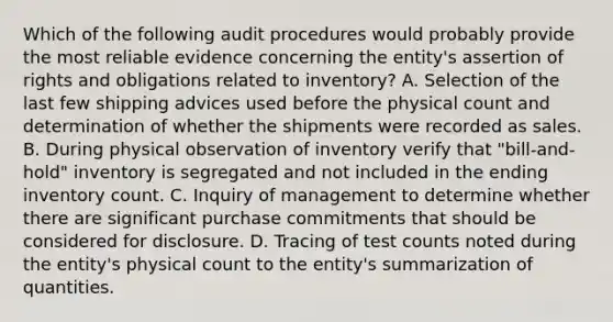 Which of the following audit procedures would probably provide the most reliable evidence concerning the entity's assertion of rights and obligations related to inventory? A. Selection of the last few shipping advices used before the physical count and determination of whether the shipments were recorded as sales. B. During physical observation of inventory verify that "bill-and-hold" inventory is segregated and not included in the ending inventory count. C. Inquiry of management to determine whether there are significant purchase commitments that should be considered for disclosure. D. Tracing of test counts noted during the entity's physical count to the entity's summarization of quantities.