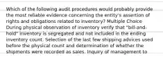 Which of the following audit procedures would probably provide the most reliable evidence concerning the entity's assertion of rights and obligations related to inventory? Multiple Choice During physical observation of inventory verify that "bill-and-hold" inventory is segregated and not included in the ending inventory count. Selection of the last few shipping advices used before the physical count and determination of whether the shipments were recorded as sales. Inquiry of management to