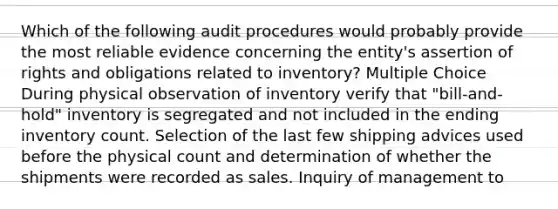 Which of the following audit procedures would probably provide the most reliable evidence concerning the entity's assertion of rights and obligations related to inventory? Multiple Choice During physical observation of inventory verify that "bill-and-hold" inventory is segregated and not included in the ending inventory count. Selection of the last few shipping advices used before the physical count and determination of whether the shipments were recorded as sales. Inquiry of management to