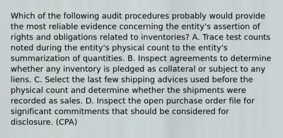 Which of the following audit procedures probably would provide the most reliable evidence concerning the entity's assertion of rights and obligations related to inventories? A. Trace test counts noted during the entity's physical count to the entity's summarization of quantities. B. Inspect agreements to determine whether any inventory is pledged as collateral or subject to any liens. C. Select the last few shipping advices used before the physical count and determine whether the shipments were recorded as sales. D. Inspect the open purchase order file for significant commitments that should be considered for disclosure. (CPA)