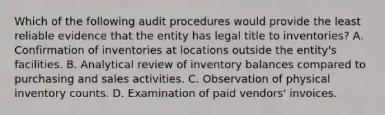 Which of the following audit procedures would provide the least reliable evidence that the entity has legal title to inventories? A. Confirmation of inventories at locations outside the entity's facilities. B. Analytical review of inventory balances compared to purchasing and sales activities. C. Observation of physical inventory counts. D. Examination of paid vendors' invoices.