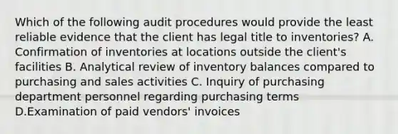 Which of the following audit procedures would provide the least reliable evidence that the client has legal title to inventories? A. Confirmation of inventories at locations outside the client's facilities B. Analytical review of inventory balances compared to purchasing and sales activities C. Inquiry of purchasing department personnel regarding purchasing terms D.Examination of paid vendors' invoices