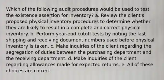 Which of the following audit procedures would be used to test the existence assertion for inventory? a. Review the client's proposed physical inventory procedures to determine whether they are likely to result in a complete and correct physical inventory. b. Perform year-end cutoff tests by noting the last shipping and receiving document numbers used before physical inventory is taken. c. Make inquiries of the client regarding the segregation of duties between the purchasing department and the receiving department. d. Make inquiries of the client regarding allowances made for expected returns. e. All of these choices are correct.