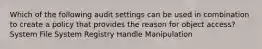 Which of the following audit settings can be used in combination to create a policy that provides the reason for object access? System File System Registry Handle Manipulation