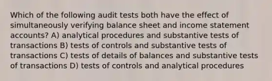 Which of the following audit tests both have the effect of simultaneously verifying balance sheet and income statement accounts? A) analytical procedures and substantive tests of transactions B) tests of controls and substantive tests of transactions C) tests of details of balances and substantive tests of transactions D) tests of controls and analytical procedures