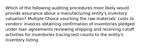 Which of the following auditing procedures most likely would provide assurance about a manufacturing entity's inventory valuation? Multiple Choice vouching the raw materials' costs to vendors' invoices obtaining confirmation of inventories pledged under loan agreements reviewing shipping and receiving cutoff activities for inventories tracing test counts to the entity's inventory listing