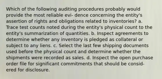 Which of the following auditing procedures probably would provide the most reliable evi- dence concerning the entity's assertion of rights and obligations related to inventories? a. Trace test counts noted during the entity's physical count to the entity's summarization of quantities. b. Inspect agreements to determine whether any inventory is pledged as collateral or subject to any liens. c. Select the last few shipping documents used before the physical count and determine whether the shipments were recorded as sales. d. Inspect the open purchase order file for significant commitments that should be consid- ered for disclosure.