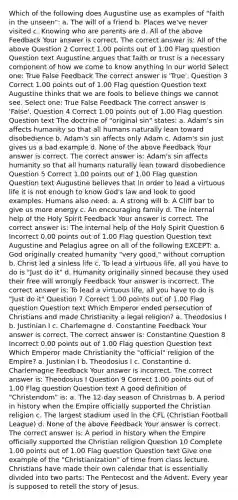 Which of the following does Augustine use as examples of "faith in the unseen": a. The will of a friend b. Places we've never visited c. Knowing who are parents are d. All of the above Feedback Your answer is correct. The correct answer is: All of the above Question 2 Correct 1.00 points out of 1.00 Flag question Question text Augustine argues that faith or trust is a necessary component of how we come to know anything in our world Select one: True False Feedback The correct answer is 'True'. Question 3 Correct 1.00 points out of 1.00 Flag question Question text Augustine thinks that we are fools to believe things we cannot see. Select one: True False Feedback The correct answer is 'False'. Question 4 Correct 1.00 points out of 1.00 Flag question Question text The doctrine of "original sin" states: a. Adam's sin affects humanity so that all humans naturally lean toward disobedience b. Adam's sin affects only Adam c. Adam's sin just gives us a bad example d. None of the above Feedback Your answer is correct. The correct answer is: Adam's sin affects humanity so that all humans naturally lean toward disobedience Question 5 Correct 1.00 points out of 1.00 Flag question Question text Augustine believes that in order to lead a virtuous life it is not enough to know God's law and look to good examples. Humans also need: a. A strong will b. A Cliff bar to give us more energy c. An encouraging family d. The internal help of the Holy Spirit Feedback Your answer is correct. The correct answer is: The internal help of the Holy Spirit Question 6 Incorrect 0.00 points out of 1.00 Flag question Question text Augustine and Pelagius agree on all of the following EXCEPT: a. God originally created humanity "very good," without corruption b. Christ led a sinless life c. To lead a virtuous life, all you have to do is "Just do it" d. Humanity originally sinned because they used their free will wrongly Feedback Your answer is incorrect. The correct answer is: To lead a virtuous life, all you have to do is "Just do it" Question 7 Correct 1.00 points out of 1.00 Flag question Question text Which Emperor ended persecution of Christians and made Christianity a legal religion? a. Theodosius I b. Justinian I c. Charlemagne d. Constantine Feedback Your answer is correct. The correct answer is: Constantine Question 8 Incorrect 0.00 points out of 1.00 Flag question Question text Which Emperor made Christianity the "official" religion of the Empire? a. Justinian I b. Theodosius I c. Constantine d. Charlemagne Feedback Your answer is incorrect. The correct answer is: Theodosius I Question 9 Correct 1.00 points out of 1.00 Flag question Question text A good definition of "Christendom" is: a. The 12-day season of Christmas b. A period in history when the Empire officially supported the Christian religion c. The largest stadium used in the CFL (Christian Football League) d. None of the above Feedback Your answer is correct. The correct answer is: A period in history when the Empire officially supported the Christian religion Question 10 Complete 1.00 points out of 1.00 Flag question Question text Give one example of the "Christianization" of time from class lecture. Christians have made their own calendar that is essentially divided into two parts: The Pentecost and the Advent. Every year is supposed to retell the story of Jesus.