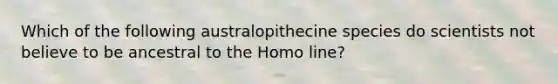 Which of the following australopithecine species do scientists not believe to be ancestral to the Homo line?