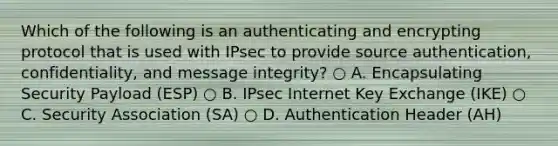 Which of the following is an authenticating and encrypting protocol that is used with IPsec to provide source authentication, confidentiality, and message integrity? ○ A. Encapsulating Security Payload (ESP) ○ B. IPsec Internet Key Exchange (IKE) ○ C. Security Association (SA) ○ D. Authentication Header (AH)