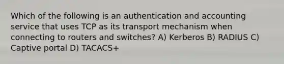 Which of the following is an authentication and accounting service that uses TCP as its transport mechanism when connecting to routers and switches? A) Kerberos B) RADIUS C) Captive portal D) TACACS+