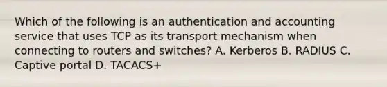 Which of the following is an authentication and accounting service that uses TCP as its transport mechanism when connecting to routers and switches? A. Kerberos B. RADIUS C. Captive portal D. TACACS+