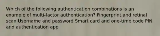 Which of the following authentication combinations is an example of multi-factor authentication? Fingerprint and retinal scan Username and password Smart card and one-time code PIN and authentication app