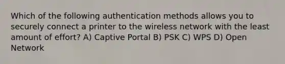 Which of the following authentication methods allows you to securely connect a printer to the wireless network with the least amount of effort? A) Captive Portal B) PSK C) WPS D) Open Network