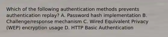 Which of the following authentication methods prevents authentication replay? A. Password hash implementation B. Challenge/response mechanism C. Wired Equivalent Privacy (WEP) encryption usage D. HTTP Basic Authentication