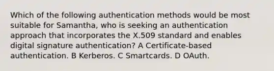 Which of the following authentication methods would be most suitable for Samantha, who is seeking an authentication approach that incorporates the X.509 standard and enables digital signature authentication? A Certificate-based authentication. B Kerberos. C Smartcards. D OAuth.