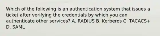 Which of the following is an authentication system that issues a ticket after verifying the credentials by which you can authenticate other services? A. RADIUS B. Kerberos C. TACACS+ D. SAML