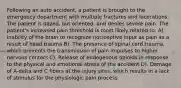 Following an auto accident, a patient is brought to the emergency department with multiple fractures and lacerations. The patient is dazed, but oriented, and denies severe pain. The patient's increased pain threshold is most likely related to: A). Inability of the brain to recognize nociceptive input as pain as a result of head trauma B). The presence of spinal cord trauma, which prevents the transmission of pain impulses to higher nervous centers C). Release of endogenous opioids in response to the physical and emotional stress of the accident D). Damage of A-delta and C fibers at the injury sites, which results in a lack of stimulus for the physiologic pain process