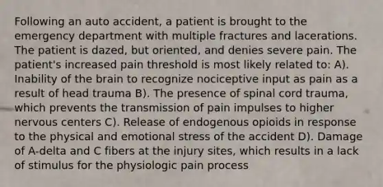 Following an auto accident, a patient is brought to the emergency department with multiple fractures and lacerations. The patient is dazed, but oriented, and denies severe pain. The patient's increased pain threshold is most likely related to: A). Inability of the brain to recognize nociceptive input as pain as a result of head trauma B). The presence of spinal cord trauma, which prevents the transmission of pain impulses to higher nervous centers C). Release of endogenous opioids in response to the physical and emotional stress of the accident D). Damage of A-delta and C fibers at the injury sites, which results in a lack of stimulus for the physiologic pain process