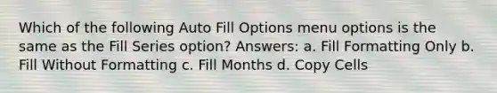 Which of the following Auto Fill Options menu options is the same as the Fill Series option? Answers: a. Fill Formatting Only b. Fill Without Formatting c. Fill Months d. Copy Cells