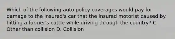 Which of the following auto policy coverages would pay for damage to the insured's car that the insured motorist caused by hitting a farmer's cattle while driving through the country? C. Other than collision D. Collision