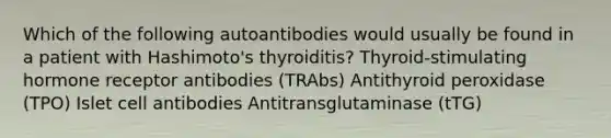 Which of the following autoantibodies would usually be found in a patient with Hashimoto's thyroiditis? Thyroid-stimulating hormone receptor antibodies (TRAbs) Antithyroid peroxidase (TPO) Islet cell antibodies Antitransglutaminase (tTG)