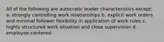 All of the following are autocratic leader characteristics except: a. strongly controlling work relationships b. explicit work orders and minimal follower flexibility in application of work rules c. highly structured work situation and close supervision d. employee-centered