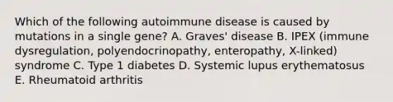 Which of the following autoimmune disease is caused by mutations in a single gene? A. Graves' disease B. IPEX (immune dysregulation, polyendocrinopathy, enteropathy, X-linked) syndrome C. Type 1 diabetes D. Systemic lupus erythematosus E. Rheumatoid arthritis