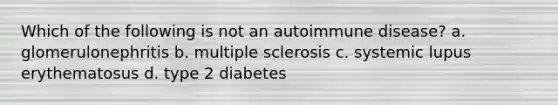 Which of the following is not an autoimmune disease? a. glomerulonephritis b. multiple sclerosis c. systemic lupus erythematosus d. type 2 diabetes