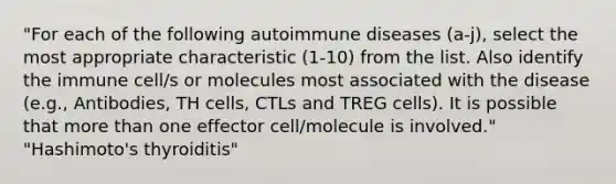 "For each of the following autoimmune diseases (a-j), select the most appropriate characteristic (1-10) from the list. Also identify the immune cell/s or molecules most associated with the disease (e.g., Antibodies, TH cells, CTLs and TREG cells). It is possible that more than one effector cell/molecule is involved." "Hashimoto's thyroiditis"