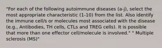 "For each of the following autoimmune diseases (a-j), select the most appropriate characteristic (1-10) from the list. Also identify the immune cell/s or molecules most associated with the disease (e.g., Antibodies, TH cells, CTLs and TREG cells). It is possible that more than one effector cell/molecule is involved." " Multiple sclerosis (MS)"