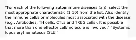 "For each of the following autoimmune diseases (a-j), select the most appropriate characteristic (1-10) from the list. Also identify the immune cell/s or molecules most associated with the disease (e.g., Antibodies, TH cells, CTLs and TREG cells). It is possible that more than one effector cell/molecule is involved." "Systemic lupus erythematosus (SLE)"