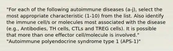 "For each of the following autoimmune diseases (a-j), select the most appropriate characteristic (1-10) from the list. Also identify the immune cell/s or molecules most associated with the disease (e.g., Antibodies, TH cells, CTLs and TREG cells). It is possible that more than one effector cell/molecule is involved." "Autoimmune polyendocrine syndrome type 1 (APS-1)"